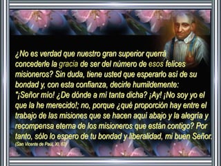 ¿No es verdad que nuestro gran superior querrá 
concederle la gracia de ser del número de esos felices 
misioneros? Sin duda, tiene usted que esperarlo así de su 
bondad y, con esta confianza, decirle humildemente: 
"¡Señor mío! ¿De dónde a mí tanta dicha? ¡Ay! ¡No soy yo el 
que la he merecido!; no, porque ¿qué proporción hay entre el 
trabajo de las misiones que se hacen aquí abajo y la alegría y 
recompensa eterna de los misioneros que están contigo? Por 
tanto, sólo lo espero de tu bondad y liberalidad, mi buen Señor. 
(San Vicente de Paúl XI, 63) 
 