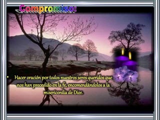 • Hacer oración por todos nuestros seres queridos que 
nos han precedido en la fe, encomendándolos a la 
misericordia de Dios. 
 