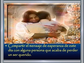 • Compartir el mensaje de esperanza de este 
día con alguna persona que acaba de perder 
un ser querido. 
 