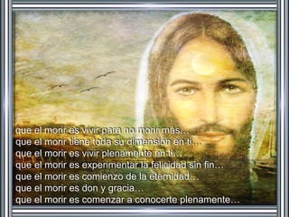 que el morir es vivir para no morir más… 
que el morir tiene toda su dimensión en ti… 
que el morir es vivir plenamente en ti… 
que el morir es experimentar la felicidad sin fin… 
que el morir es comienzo de la eternidad… 
que el morir es don y gracia… 
que el morir es comenzar a conocerte plenamente… 
 