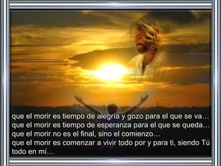que el morir es tiempo de alegría y gozo para el que se va… 
que el morir es tiempo de esperanza para el que se queda… 
que el morir no es el final, sino el comienzo… 
que el morir es comenzar a vivir todo por y para ti, siendo Tú 
todo en mí… 
 