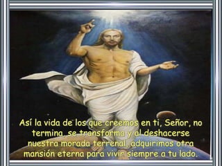 Así la vida de los que creemos en ti, Señor, no 
termina, se transforma y al deshacerse 
nuestra morada terrenal, adquirimos otra 
mansión eterna para vivir siempre a tu lado. 
 