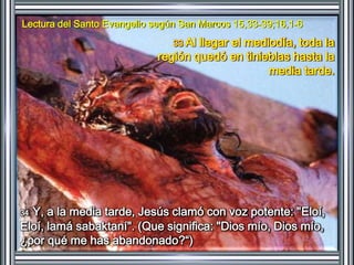 Lectura del Santo Evangelio según San Marcos 15,33-39;16,1-6 
33 Al llegar el mediodía, toda la 
región quedó en tinieblas hasta la 
media tarde. 
34 Y, a la media tarde, Jesús clamó con voz potente: "Eloí, 
Eloí, lamá sabaktaní". (Que significa: "Dios mío, Dios mío, 
¿por qué me has abandonado?“) 
 