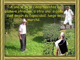 15 A uno le dejó cinco talentos de 
plata, a otro dos, a otro uno, a cada 
cual según su capacidad; luego se 
marchó. 
 
