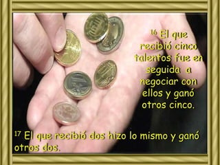 16 El que 
recibió cinco 
talentos fue en 
seguida a 
negociar con 
ellos y ganó 
otros cinco. 
17 El que recibió dos hizo lo mismo y ganó 
otros dos. 
 