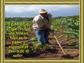 18 En cambio, 
el que recibió 
uno hizo un 
hoyo en la 
tierra y 
escondió el 
dinero de su 
señor. 
 