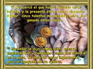 20 Se acercó el que había recibido cinco 
talentos y le presentó otros cinco, diciendo: 
«Señor, cinco talentos me dejaste; mira, he 
ganado otros cinco». 
21 Su señor le dijo: «Muy bien, eres un 
empleado fiel y cumplidor; como has sido fiel 
en lo poco, te daré un cargo importante; 
pasa al banquete de tu señor». 
 