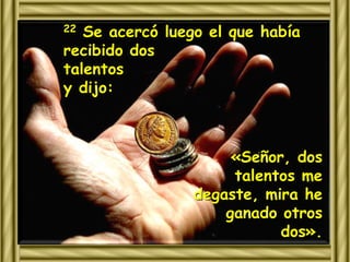 22 Se acercó luego el que había 
recibido dos 
talentos 
y dijo: 
«Señor, dos 
talentos me 
degaste, mira he 
ganado otros 
dos». 
 