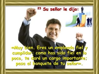 23 Su señor le dijo: 
«Muy bien. Eres un empleado fiel y 
cumplidor; como has sido fiel en lo 
poco, te daré un cargo importante; 
pasa al banquete de tu señor». 
 