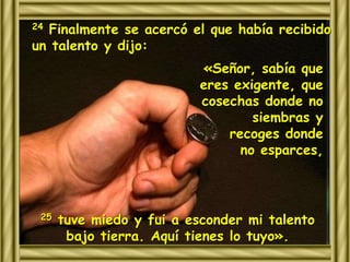 24 Finalmente se acercó el que había recibido 
un talento y dijo: 
«Señor, sabía que 
eres exigente, que 
cosechas donde no 
siembras y 
recoges donde 
no esparces, 
25 tuve miedo y fui a esconder mi talento 
bajo tierra. Aquí tienes lo tuyo». 
 