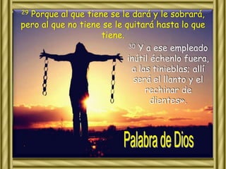 29 Porque al que tiene se le dará y le sobrará, 
pero al que no tiene se le quitará hasta lo que 
tiene. 
30 Y a ese empleado 
inútil échenlo fuera, 
a las tinieblas; allí 
será el llanto y el 
rechinar de 
dientes». 
 
