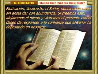 II. MEDITATIO ¿Qué me dice? ¿Qué nos dice el Texto? 
Motivación: Jesucristo, el Señor, nunca exige nada 
sin antes dar con abundancia. Si creemos esto, 
alejaremos el miedo y viviremos el presente con el 
deseo de responder a la confianza que el Señor ha 
depositado en nosotros. 
 