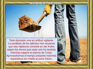 Todo discípulo vive en actitud vigilante. 
La parábola de los talentos nos recuerda 
que esa vigilancia consiste en dar frutos 
según los dones que cada uno ha recibido 
mientras espera el retorno de Cristo. 
Aprovechemos el tiempo presente mientras 
esperamos sin miedo el juicio futuro. 
 