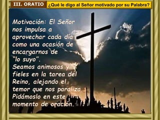 III. ORATIO ¿Qué le digo al Señor motivado por su Palabra? 
Motivación: El Señor 
nos impulsa a 
aprovechar cada día 
como una ocasión de 
encargarnos de 
“lo suyo”. 
Seamos animosos y 
fieles en la tarea del 
Reino, alejando el 
temor que nos paraliza. 
Pidámoslo en este 
momento de oración. 
 