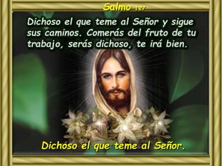 Salmo 127 
Dichoso el que teme al Señor y sigue 
sus caminos. Comerás del fruto de tu 
trabajo, serás dichoso, te irá bien. 
Dichoso el que teme al Señor. 
 
