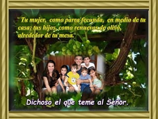 Tu mujer, como parra fecunda, en medio de tu 
casa; tus hijos, como renuevos de olivo, 
alrededor de tu mesa. 
Dichoso el que teme al Señor. 
 