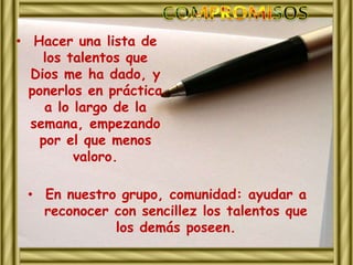 • Hacer una lista de 
los talentos que 
Dios me ha dado, y 
ponerlos en práctica 
a lo largo de la 
semana, empezando 
por el que menos 
valoro. 
• En nuestro grupo, comunidad: ayudar a 
reconocer con sencillez los talentos que 
los demás poseen. 
 
