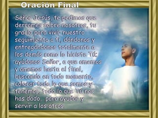 Señor Jesús, te pedimos que 
derrames sobre nosotros, tu 
gracia para vivir nuestro 
seguimiento a ti, dándonos y 
entregándonos totalmente a 
los demás como lo hiciste Tú; 
ayúdanos Señor, a que amemos 
y amemos hasta el final, 
buscando en todo momento, 
colocar todo lo que somos y 
tenemos, todo lo que Tú nos 
has dado, para ayudar y 
servir a los otros. 
 