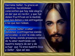 Derrama Señor, tu gracia en 
nosotros, haciéndonos 
conscientes que hay más alegría 
en dar que en recibir, y que tus 
dones fructifican en la medida 
que nos damos y nos entregamos 
a los que nos rodean. 
Ayúdanos Señor, a amar 
dándonos, a entregarnos siendo 
serviciales, a vivir la vida como 
una tarea, siendo presencia visible 
de tu amor mostrando con 
nuestra manera de ser y de 
actuar que Tú eres nuestro Dios 
y Señor . Que así sea. 
 