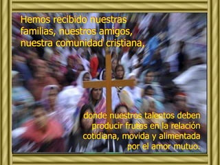 Hemos recibido nuestras 
familias, nuestros amigos, 
nuestra comunidad cristiana, 
donde nuestros talentos deben 
producir frutos en la relación 
cotidiana, movida y alimentada 
por el amor mutuo. 
 