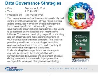 Data Governance Strategies 
• Date: September 9, 2014 
• Time: 2:00 PM ET 
• Presented by: Peter Aiken, PhD 
• The data governance function exercises authority and 
control over the management of your mission critical 
assets and guides how all other data management 
functions are performed. When selling data 
governance to organizational management, it is useful 
to concentrate on the specifics that motivate the 
initiative. This means developing a specific vocabulary 
and set of narratives to facilitate understanding of 
your organizational business concepts. This webinar 
provides you with an understanding of what data 
governance functions are required and how they fit 
with other data management disciplines. 
Understanding these aspects is a necessary pre-requisite 
to eliminate the ambiguity that often 
surrounds initial discussions and implement effective 
data governance and stewardship programs that 
manage data in support of organizational strategy. 
1 
Copyright 2014 by Data Blueprint 
1 
 