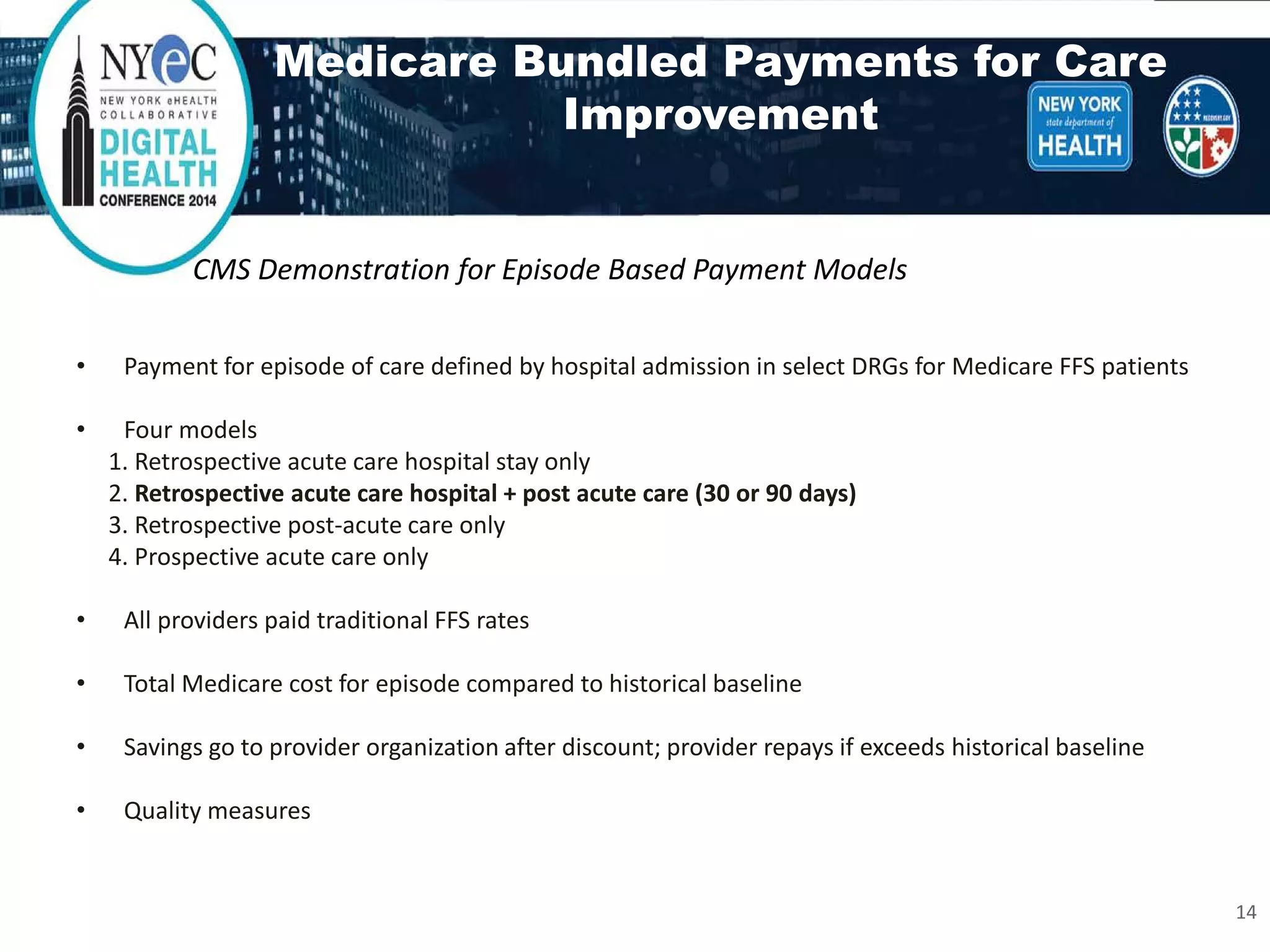 Medicare Bundled Payments for Care Improvement 
• 
Payment for episode of care defined by hospital admission in select DRGs for Medicare FFS patients 
• 
Four models 
1. Retrospective acute care hospital stay only 
2. Retrospective acute care hospital + post acute care (30 or 90 days) 
3. Retrospective post-acute care only 
4. Prospective acute care only 
• 
All providers paid traditional FFS rates 
• 
Total Medicare cost for episode compared to historical baseline 
• 
Savings go to provider organization after discount; provider repays if exceeds historical baseline 
• 
Quality measures 
CMS Demonstration for Episode Based Payment Models 
14 
 