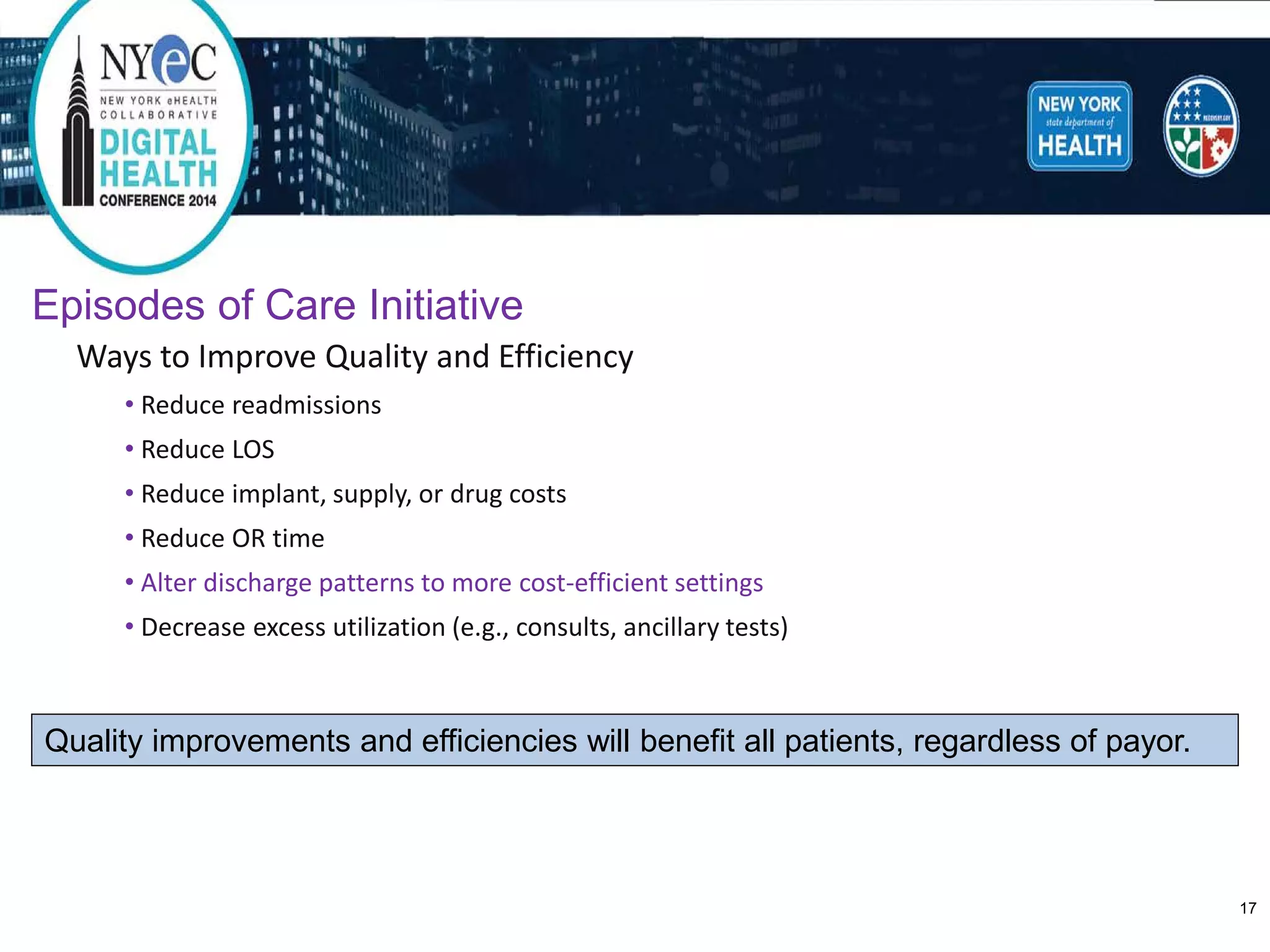 Episodes of Care Initiative 
Ways to Improve Quality and Efficiency 
•Reduce readmissions 
•Reduce LOS 
•Reduce implant, supply, or drug costs 
•Reduce OR time 
•Alter discharge patterns to more cost-efficient settings 
•Decrease excess utilization (e.g., consults, ancillary tests) 
Quality improvements and efficiencies will benefit all patients, regardless of payor. 
17 
 