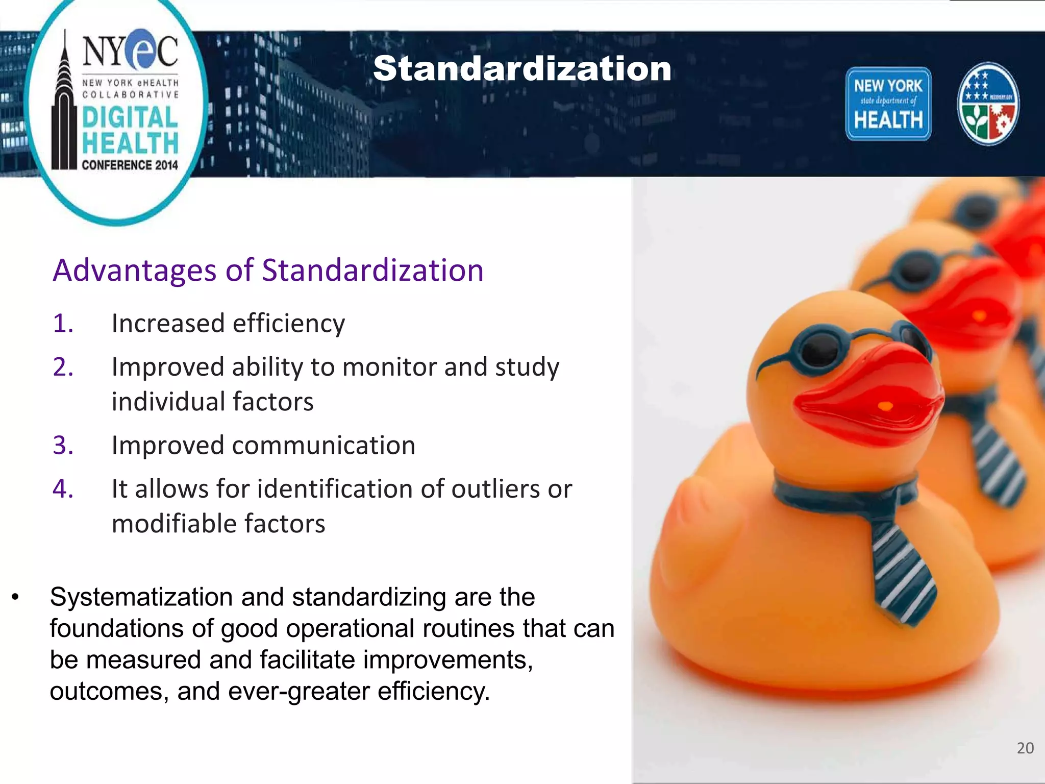 Standardization 
• 
Systematization and standardizing are the foundations of good operational routines that can be measured and facilitate improvements, outcomes, and ever-greater efficiency. Advantages of Standardization 
1. 
Increased efficiency 
2.Improved ability to monitor and study individual factors 
3.Improved communication 
4.It allows for identification of outliers or modifiable factors 
20 
 