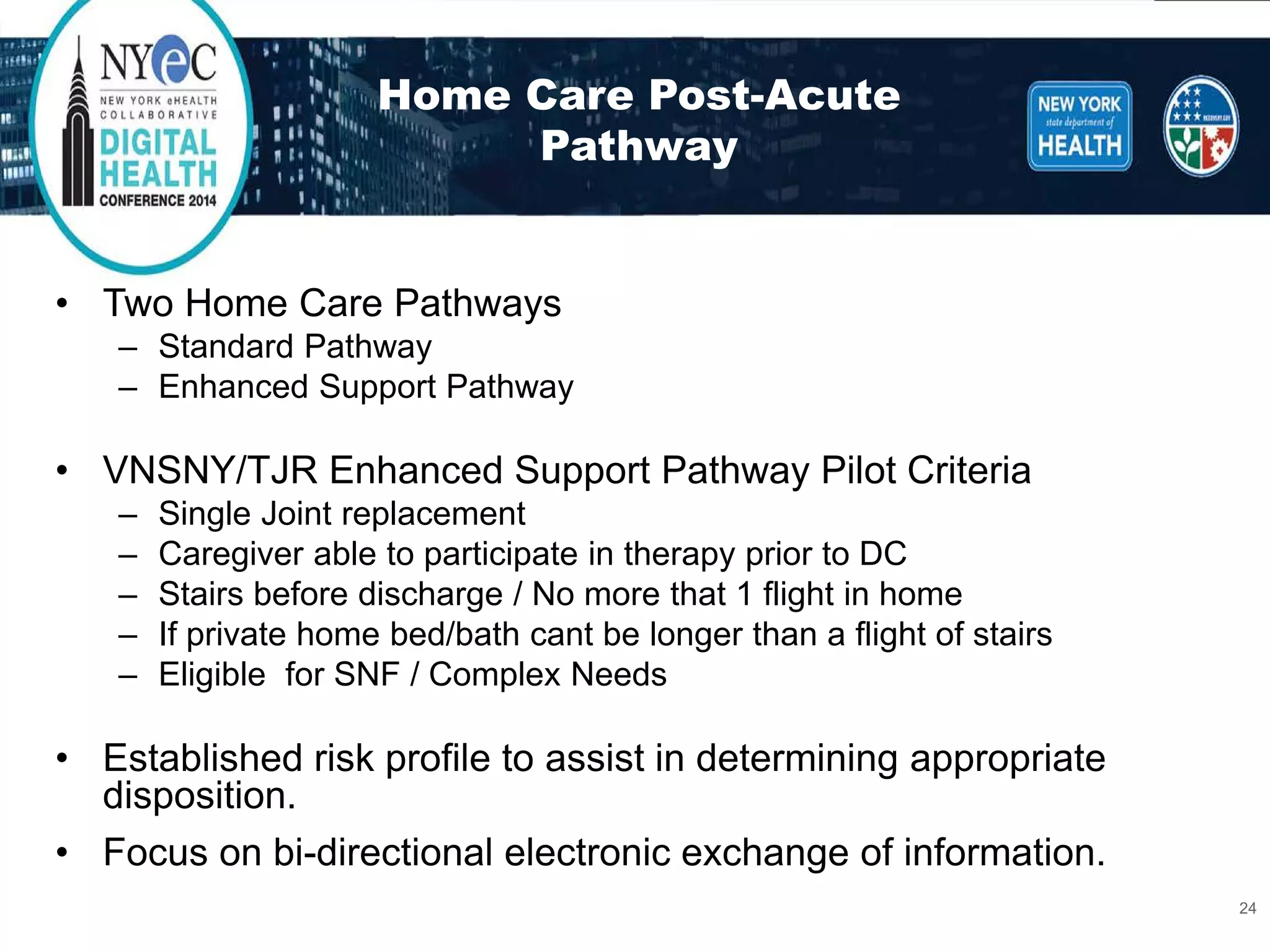 Home Care Post-Acute Pathway 
• 
Two Home Care Pathways 
– 
Standard Pathway 
– 
Enhanced Support Pathway 
• 
VNSNY/TJR Enhanced Support Pathway Pilot Criteria 
– 
Single Joint replacement 
– 
Caregiver able to participate in therapy prior to DC 
– 
Stairs before discharge / No more that 1 flight in home 
– 
If private home bed/bath cant be longer than a flight of stairs 
– 
Eligible for SNF / Complex Needs 
• 
Established risk profile to assist in determining appropriate disposition. 
• 
Focus on bi-directional electronic exchange of information. 
24 
 