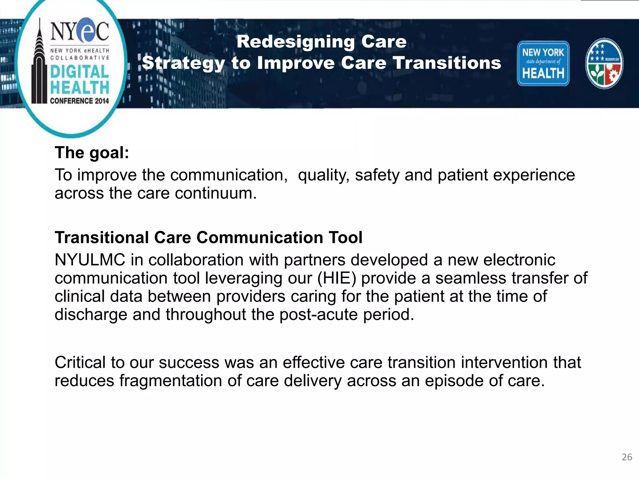 Redesigning CareStrategy to Improve Care Transitions 
The goal: 
To improve the communication, quality, safety and patient experience across the care continuum. 
Transitional Care Communication Tool 
NYULMC in collaboration with partners developed a new electronic communication tool leveraging our (HIE) provide a seamless transfer of clinical data between providers caring for the patient at the time of discharge and throughout the post-acute period. 
Critical to our success was an effective care transition intervention that reduces fragmentation of care delivery across an episode of care. 26 
 