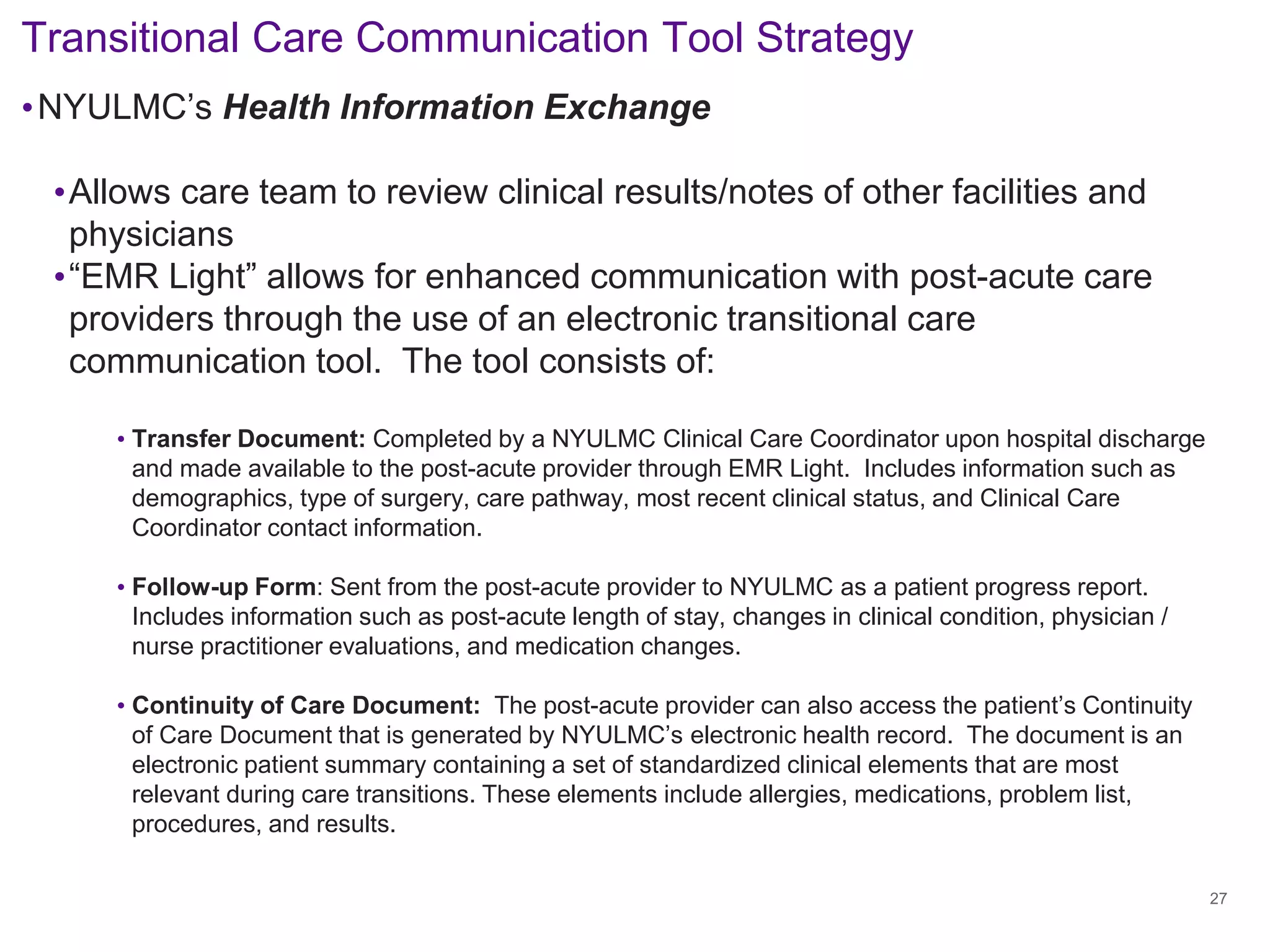 • 
NYULMC’s Health Information Exchange 
• 
Allows care team to review clinical results/notes of other facilities and physicians 
• 
“EMR Light” allows for enhanced communication with post-acute care providers through the use of an electronic transitional care communication tool. The tool consists of: 
• 
Transfer Document: Completed by a NYULMC Clinical Care Coordinator upon hospital discharge and made available to the post-acute provider through EMR Light. Includes information such as demographics, type of surgery, care pathway, most recent clinical status, and Clinical Care Coordinator contact information. 
• 
Follow-up Form: Sent from the post-acute provider to NYULMC as a patient progress report. Includes information such as post-acute length of stay, changes in clinical condition, physician / nurse practitioner evaluations, and medication changes. 
• 
Continuity of Care Document: The post-acute provider can also access the patient’s Continuity of Care Document that is generated by NYULMC’s electronic health record. The document is an electronic patient summary containing a set of standardized clinical elements that are most relevant during care transitions. These elements include allergies, medications, problem list, procedures, and results. 
Transitional Care Communication Tool Strategy 
27 
 