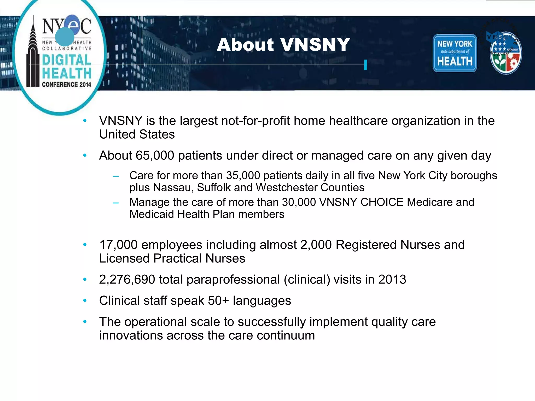 VNSNY: Transforming Home Healthcare for Today’’s Needs 
• 
VNSNY is the largest not-for-profit home healthcare organization in the United States 
• 
About 65,000 patients under direct or managed care on any given day 
– 
Care for more than 35,000 patients daily in all five New York City boroughs plus Nassau, Suffolk and Westchester Counties 
– 
Manage the care of more than 30,000 VNSNY CHOICE Medicare and Medicaid Health Planmembers 
• 
17,000 employees including almost 2,000 Registered Nurses and Licensed Practical Nurses 
• 
2,276,690 total paraprofessional (clinical) visits in 2013 
• 
Clinical staff speak 50+ languages 
• 
The operational scale to successfully implement quality care innovations across the care continuum 
About VNSNY  