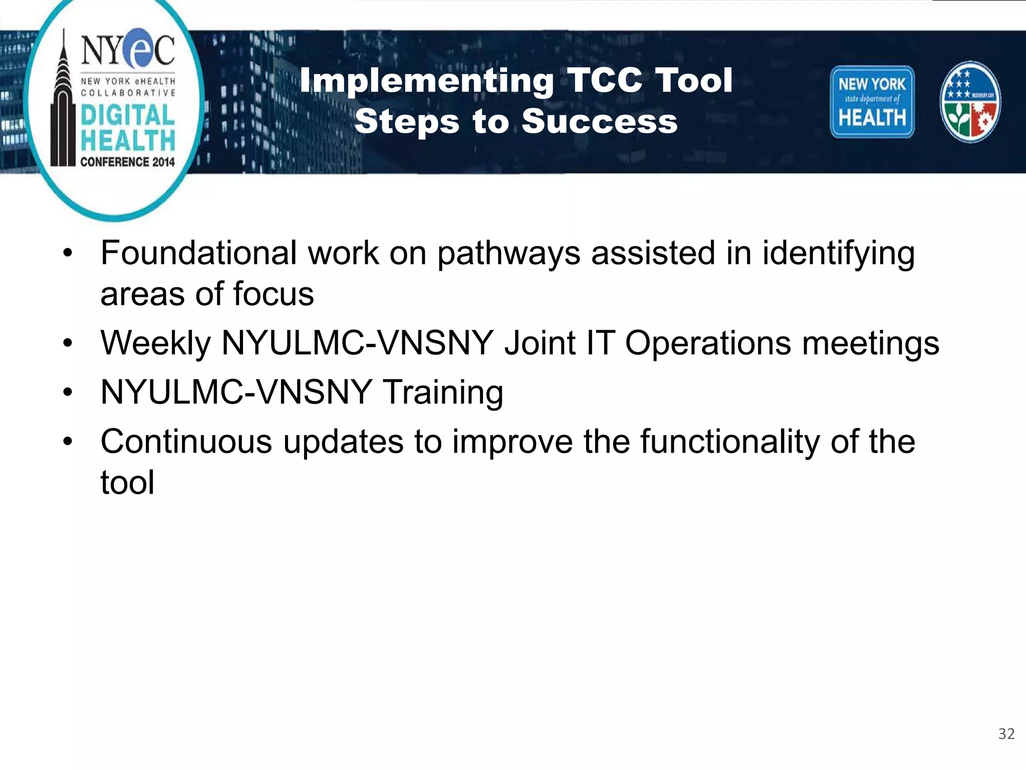 Implementing TCC ToolSteps to Success 
• 
Foundational work on pathways assisted in identifying areas of focus 
• 
Weekly NYULMC-VNSNY Joint IT Operations meetings 
• 
NYULMC-VNSNY Training 
• 
Continuous updates to improve the functionality of the tool 32 
 