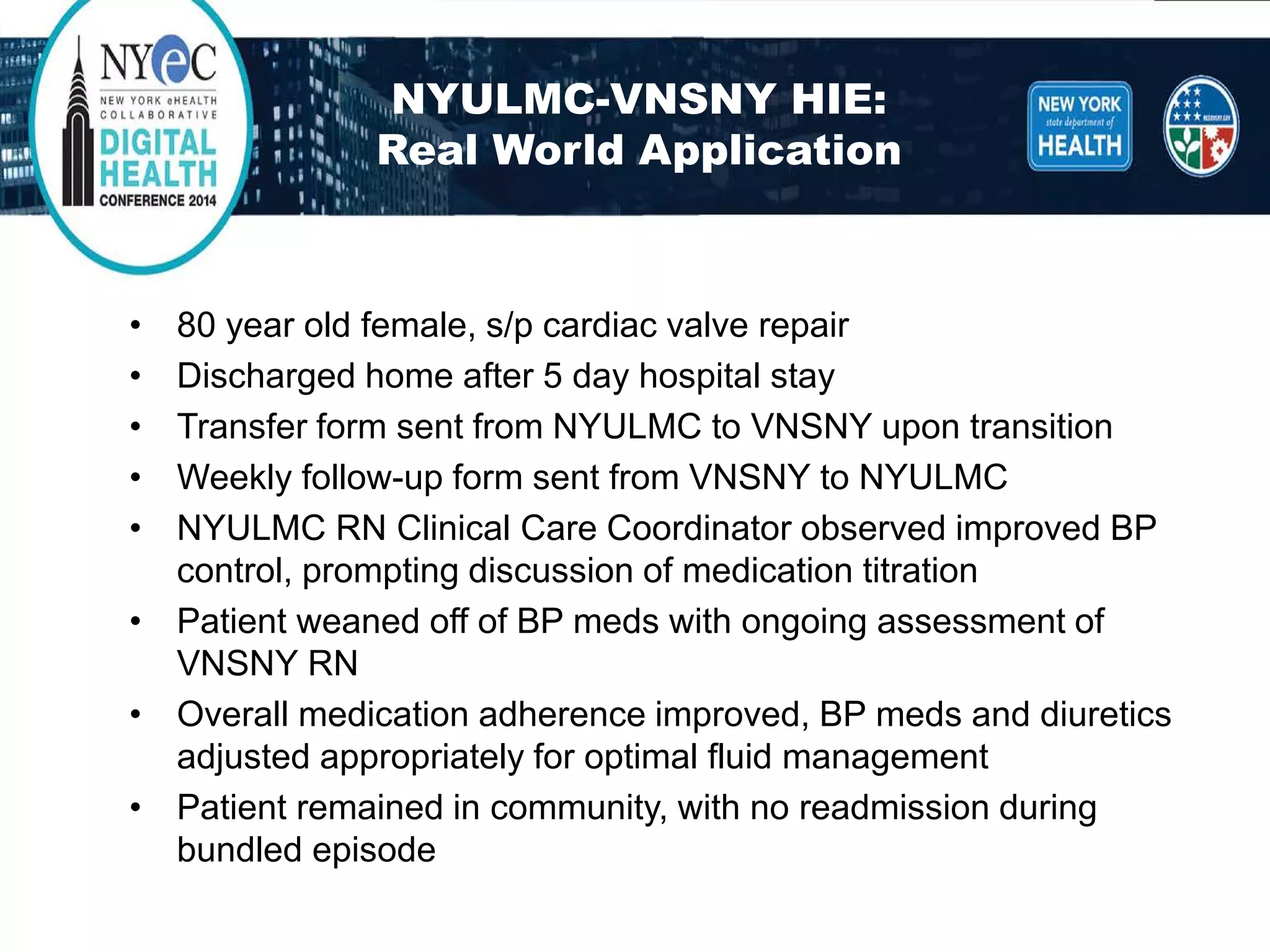 NYULMC-VNSNY HIE: Real World Application 
• 
80 year old female, s/p cardiac valve repair 
• 
Discharged home after 5 day hospital stay 
• 
Transfer form sent from NYULMC to VNSNY upon transition 
• 
Weekly follow-up form sent from VNSNY to NYULMC 
• 
NYULMC RN Clinical Care Coordinator observed improved BP control, prompting discussion of medication titration 
• 
Patient weaned off of BP meds with ongoing assessment of VNSNY RN 
• 
Overall medication adherence improved, BP meds and diuretics adjusted appropriately for optimal fluid management 
• 
Patient remained in community, with no readmission during bundled episode  