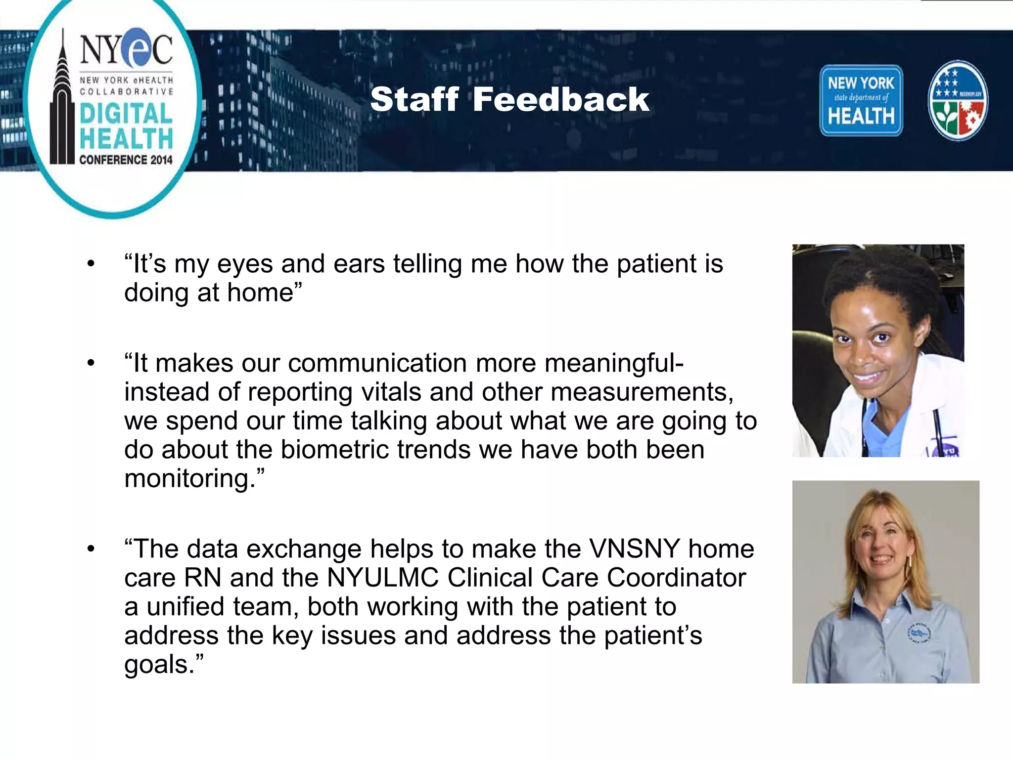Staff Feedback 
• 
“It’s my eyes and ears telling me how the patient is doing at home” 
• 
“It makes our communication more meaningful- instead of reporting vitals and other measurements, we spend our time talking about what we are going to do about the biometric trends we have both been monitoring.” 
• 
“The data exchange helps to make the VNSNY home care RN and the NYULMC Clinical Care Coordinator a unified team, both working with the patient to address the key issues and address the patient’s goals.”  