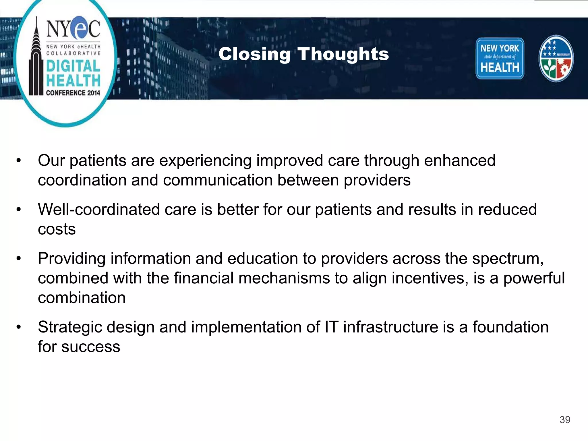 Closing Thoughts 
• 
Our patients are experiencing improved care through enhanced coordination and communication between providers 
• 
Well-coordinated care is better for our patients and results in reduced costs 
• 
Providing information and education to providers across the spectrum, combined with the financial mechanisms to align incentives, is a powerful combination 
• 
Strategic design and implementation of IT infrastructure is a foundation for success 
39 
 