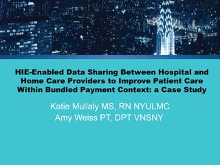 HIE-Enabled Data Sharing Between Hospital and Home Care Providers to Improve Patient Care Within Bundled Payment Context: a Case Study 
Katie Mullaly MS, RN NYULMC 
Amy Weiss PT, DPT VNSNY  