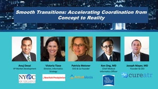 Smooth Transitions: Accelerating Coordination from Concept to Reality 
Anuj Desai 
VP Market Development 
Victoria Tiase 
Director, Informatics Strategy 
Patricia Meisner 
CEO & Co-Founder 
Ken Ong, MD 
Chief Medical Informatics Officer 
Joseph Mayer, MD 
Founder & CEO  