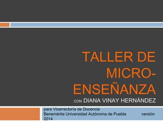 TALLER DE 
MICRO-ENSEÑANZA 
CON DIANA VINAY HERNÁNDEZ 
para Vicerrectoría de Docencia 
Benemérita Universidad Día 1 Autónoma de Puebla versión 2014 
 