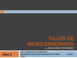 TALLER DE 
MICRO-ENSEÑANZA 
CON DIANA VINAY HERNÁNDEZ 
para Vicerrectoría de Docencia 
Benemérita Universidad Autónoma de Puebla versión 
2014 
Días 3 
 