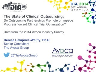 The State of Clinical Outsourcing:
Do Outsourcing Partnerships Promote or Impede
Progress toward Clinical Trial Optimization?
Data from the 2014 Avoca Industry Survey
Denise Calaprice-Whitty, Ph.D.
Senior Consultant
The Avoca Group
@TheAvocaGroup
 