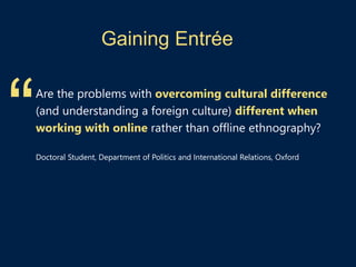 Gaining Entrée
Are the problems with overcoming cultural difference
(and understanding a foreign culture) different when
working with online rather than offline ethnography?
Doctoral Student, Department of Politics and International Relations, Oxford
“
 