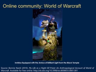 Online community: World of Warcraft
Innikka Equipped with the Amice of Brilliant Light from the Black Temple
Source: Bonnie Nardi (2010). My Life as a Night Elf Priest: An Anthropological Account of World of
Warcraft. Available for free online: http://dx.doi.org/10.3998/toi.8008655.0001.001
 