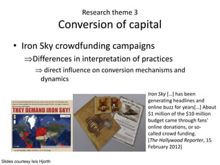 Research theme 3
Conversion of capital
• Iron Sky crowdfunding campaigns
Differences in interpretation of practices
 direct influence on conversion mechanisms and
dynamics
Iron Sky […] has been
generating headlines and
online buzz for years[…] About
$1 million of the $10 million
budget came through fans'
online donations, or so-
called crowd funding.
[The Hollywood Reporter, 15
February 2012]
Slides courtesy Isis Hjorth
 