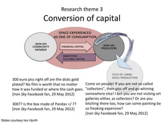 Research theme 3
Conversion of capital
300 euro piss right off are the disks gold
plated? No film is worth that no matter
how it was funded or where the cash goes.
[Iron Sky Facebook fan, 29 May 2012]
300?? Is the box made of Pandas =/ ??
[Iron Sky Facebook fan, 29 May 2012]
Come on people! If you are not so called
"collectors", then piss off and go whining
somewhere else! I bet you are not visiting art
galleries either, as collectors? Or are you
bitching there too, how can some painting be
so freaking expensive?
[Iron Sky Facebook fan, 29 May 2012]
Slides courtesy Isis Hjorth
 
