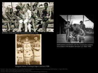 Bronislaw Malinowski with Trobriand Islanders in 1918.
Margaret Mead: Coming of Age in Samoa (1928)
NAPOLEON CHAGNON with the Yanomamo Indians
he studied in the Brazilian Amazon ca 1960s-1990s
Source 1: http://www.theage.com.au/news/Reviews/Malinowski-odyssey-of-an-anthropologist/2005/06/02/1117568312895.html
Source 2: http://chnm.gmu.edu/cyh/primary-sources/329
Source 3: http://www.scientificamerican.com/article.cfm?id=anthropologys-darkest-hou
 