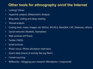 Other tools for ethnography on/of the Internet
• Lurking? (Hine)
• Hyperlink analysis (Webometric Analyst)
• Blog data: coding and deep reading
• Textual analysis
• Coding texts, notes, images, etc (NVivo, ATLAS.ti, MaxQDA, CAT, Dedoose, others)
• Social networks (NodeXL, NameGen)
• Web archives (HTTrack)
• Twitter (TAGS)
• Email archives
• Photo voice / Photo-elicitation interviews
• Quant data (traces of activity like log files?)
• Crowd-sourcing
• Reflexivity – blogging your research (Wordpress / Livejournal)
 