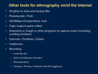 Other tools for ethnography on/of the Internet
• Dropbox to store and backup files
• Photobucket / Flickr
• MindMaps (Compendium, Vue)
• Fraps (capture game video)
• Greenshot or SnagIt or other programs to capture screen (including
scrolling windows)
• Evernote / OneNote / Zotero
• Freeforums
• Recording
– Livescribe pen
– Zoom and Olympus recorders
– iPhone/Android
– Cameras / iPhones / Androids with GPS tagging on
 