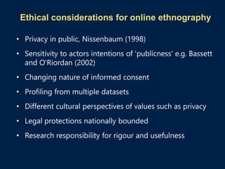 Ethical considerations for online ethnography
• Privacy in public, Nissenbaum (1998)
• Sensitivity to actors intentions of 'publicness' e.g. Bassett
and O'Riordan (2002)
• Changing nature of informed consent
• Profiling from multiple datasets
• Different cultural perspectives of values such as privacy
• Legal protections nationally bounded
• Research responsibility for rigour and usefulness
 