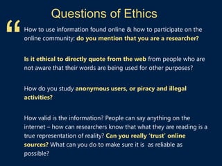 Questions of Ethics
How to use information found online & how to participate on the
online community: do you mention that you are a researcher?
Is it ethical to directly quote from the web from people who are
not aware that their words are being used for other purposes?
How do you study anonymous users, or piracy and illegal
activities?
How valid is the information? People can say anything on the
internet – how can researchers know that what they are reading is a
true representation of reality? Can you really ‘trust’ online
sources? What can you do to make sure it is as reliable as
possible?
“
 